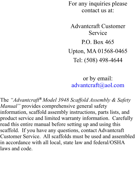 For any inquiries please contact us at:  Advantcraft Customer Service P.O. Box 465 Upton, MA 01568-0465 Tel: (508) 498-4644  or by email: advantcraft@aol.com  The “Advantcraft® Model 3948 Scaffold Assembly & Safety Manual” provides comprehensive general safety information, scaffold assembly instructions, parts lists, and product service and limited warranty information.  Carefully read this entire manual before setting up and using this scaffold.  If you have any questions, contact Advantcraft Customer Service.  All scaffolds must be used and assembled in accordance with all local, state law and federal/OSHA laws and code.